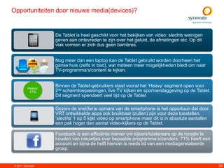 Opportuniteiten door nieuwe media(devices)?


                   De Tablet is heel geschikt voor het bekijken van video: slechts weinigen
                   geven aan ontevreden te zijn over het geluid, de afmetingen etc. Op dit
                   vlak vormen er zich dus geen barrières.


                   Nog meer dan een laptop kan de Tablet gebruikt worden doorheen het
                   ganse huis (zelfs in bad), wat meteen meer mogelijkheden biedt om naar
                   TV-programma‟s/content te kijken.


          Heavy:
                   Binnen de Tablet-gebruikers staat vooral het „Heavy‟ segment open voor
           17%     2de schermtoepassingen, live TV kijken en sportverslaggeving op de Tablet.
                   Dit segment spendeert veel tijd op de Tablet

                   Gezien de snel(ler)e opmars van de smartphone is het opportuun dat door
                   VRT ontwikkelde apps ook bruikbaar (zullen) zijn voor deze toestellen.
                   „slechts‟ 1 op 5 kijkt video op smartphone maar dit is in absolute aantallen
                   een pak hoger dan aantal video-kijkers op de Tablet.

                   Facebook is een efficiënte manier om kijkers/luisteraars op de hoogte te
                   houden van nieuwtjes over bepaalde programma‟s/zenders: 71% heeft een
                   account en bijna de helft hiervan is reeds lid van een mediagerelateerde
                   groep.


© 2011. Synovate                                                                                  80
 
