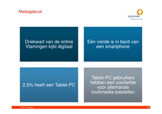 Mediagebruik




     Driekwart van de online    Eén vierde is in bezit van
     Vlamingen kijkt digitaal       een smartphone




                                 Tablet-PC gebruikers
                                 hebben een voorliefde
  2,5% heeft een Tablet-PC          voor allerhande
                                 multimedia-toestellen


© 2011. Synovate                                             10
 