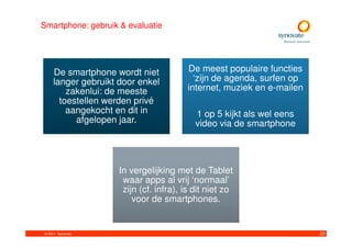 Smartphone: gebruik & evaluatie




     De smartphone wordt niet           De meest populaire functies
     langer gebruikt door enkel           ‘zijn de agenda, surfen op
         zakenlui: de meeste            internet, muziek en e-mailen
       toestellen werden privé
         aangekocht en dit in              1 op 5 kijkt als wel eens
           afgelopen jaar.                 video via de smartphone




                     In vergelijking met de Tablet
                      waar apps al vrij ‘normaal’
                      zijn (cf. infra), is dit niet zo
                         voor de smartphones.


© 2011. Synovate                                                       23
 