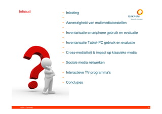 Inhoud             •   Inleiding
                   •
                   •   Aanwezigheid van multimediatoestellen
                   •
                   •   Inventarisatie smartphone gebruik en evaluatie
                   •
                   •   Inventarisatie Tablet-PC gebruik en evaluatie
                   •
                   •   Cross-medialiteit & impact op klassieke media

                   • Sociale media netwerken

                   • Interactieve TV-programma’s
                   •
                   • Conclusies




© 2011. Synovate                                                        4
 