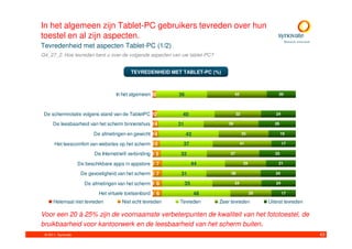 In het algemeen zijn Tablet-PC gebruikers tevreden over hun
toestel en al zijn aspecten.
Tevredenheid met aspecten Tablet-PC (1/2)
Q4_27_2. Hoe tevreden bent u over de volgende aspecten van uw tablet-PC?


                                            TEVREDENHEID MET TABLET-PC (%)



                                     In het algemeen 12      36                      42                  20



 De schermrotatie volgens stand van de TabletPC 12            40                     32                 24

     De leesbaarheid van het scherm binnenshuis 14           31                 39                      26

                          De afmetingen en gewicht 14             42                      35                 19

      Het leescomfort van websites op het scherm 0 5          37                          41                 17

                           De Internet/wifi verbinding 1 5    32                37                      25

                    De beschikbare apps in appstore 0 7                44                  29            21

                     De gevoeligheid van het scherm 0 7       31                 38                     24

                      De afmetingen van het scherm 1 6            35                 34                 24

                             Het virtuele toetsenbord 1 6              48                       29           17

      Helemaal niet tevreden            Niet echt tevreden   Tevreden       Zeer tevreden            Uiterst tevreden

Voor een 20 à 25% zijn de voornaamste verbeterpunten de kwaliteit van het fototoestel, de
bruikbaarheid voor kantoorwerk en de leesbaarheid van het scherm buiten.
 © 2011. Synovate                                                                                                       43
 