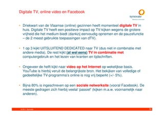 Digitale TV, online video en Facebook


• Driekwart van de Vlaamse (online) gezinnen heeft momenteel digitale TV in
  huis. Digitale TV heeft een positieve impact op TV-kijken wegens de grotere
  vrijheid die het medium biedt (dankzij eenvoudig opnemen en de pauzefunctie
  – de 2 meest gebruikte toepassingen van dTV).

• 1 op 3 kijkt UITSLUITEND DEDICATED naar TV (dus niet in combinatie met
  andere media). De rest kijkt (al wel eens) TV in combinatie met
  computergebruik en het lezen van kranten en tijdschriften.

• Ongeveer de helft kijkt naar video op het Internet op wekelijkse basis.
  YouTube is hierbij veruit de belangrijkste bron. Het bekijken van volledige of
  gedeeltelijke TV-programma’s online is nog vrij beperkt (+/- 5%).

• Bijna 80% is ingeschreven op een sociale netwerksite (vooral Facebook). De
  meeste gedragen zich hierbij veelal ‘passief’ (kijken m.a.w. voornamelijk naar
  anderen).



 © 2011. Synovate                                                                  76
 