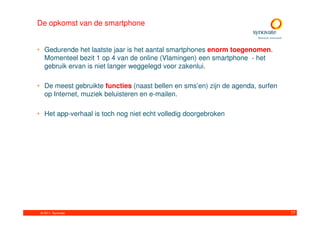 De opkomst van de smartphone


• Gedurende het laatste jaar is het aantal smartphones enorm toegenomen.
  Momenteel bezit 1 op 4 van de online (Vlamingen) een smartphone - het
  gebruik ervan is niet langer weggelegd voor zakenlui.

• De meest gebruikte functies (naast bellen en sms’en) zijn de agenda, surfen
  op Internet, muziek beluisteren en e-mailen.

• Het app-verhaal is toch nog niet echt volledig doorgebroken




 © 2011. Synovate                                                               77
 