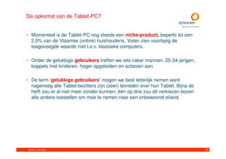 De opkomst van de Tablet-PC?


• Momenteel is de Tablet-PC nog steeds een niche-product, beperkt tot een
  2,5% van de Vlaamse (online) huishoudens. Velen zien voorlopig de
  toegevoegde waarde niet t.o.v. klassieke computers.

• Onder de gelukkige gebruikers treffen we iets vaker mannen, 25-34-jarigen,
  koppels met kinderen, hoger opgeleiden en actieven aan.

• De term ‘gelukkige gebruikers’ mogen we best letterlijk nemen want
  nagenoeg alle Tablet-bezitters zijn (zeer) tevreden over hun Tablet. Bijna de
  helft zou er al niet meer zonder kunnen; één op drie zou dit verkiezen boven
  alle andere toestellen om mee te nemen naar een onbewoond eiland.




 © 2011. Synovate                                                                 78
 