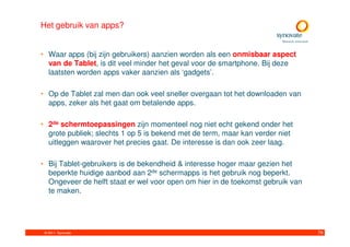 Het gebruik van apps?


• Waar apps (bij zijn gebruikers) aanzien worden als een onmisbaar aspect
  van de Tablet, is dit veel minder het geval voor de smartphone. Bij deze
  laatsten worden apps vaker aanzien als ‘gadgets’.

• Op de Tablet zal men dan ook veel sneller overgaan tot het downloaden van
  apps, zeker als het gaat om betalende apps.

• 2de schermtoepassingen zijn momenteel nog niet echt gekend onder het
  grote publiek; slechts 1 op 5 is bekend met de term, maar kan verder niet
  uitleggen waarover het precies gaat. De interesse is dan ook zeer laag.

• Bij Tablet-gebruikers is de bekendheid & interesse hoger maar gezien het
  beperkte huidige aanbod aan 2de schermapps is het gebruik nog beperkt.
  Ongeveer de helft staat er wel voor open om hier in de toekomst gebruik van
  te maken.




 © 2011. Synovate                                                               79
 