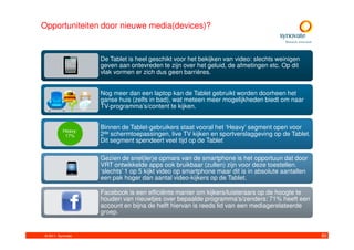 Opportuniteiten door nieuwe media(devices)?


                   De Tablet is heel geschikt voor het bekijken van video: slechts weinigen
                   geven aan ontevreden te zijn over het geluid, de afmetingen etc. Op dit
                   vlak vormen er zich dus geen barrières.


                   Nog meer dan een laptop kan de Tablet gebruikt worden doorheen het
                   ganse huis (zelfs in bad), wat meteen meer mogelijkheden biedt om naar
                   TV-programma’s/content te kijken.


          Heavy:
                   Binnen de Tablet-gebruikers staat vooral het ‘Heavy’ segment open voor
           17%     2de schermtoepassingen, live TV kijken en sportverslaggeving op de Tablet.
                   Dit segment spendeert veel tijd op de Tablet

                   Gezien de snel(ler)e opmars van de smartphone is het opportuun dat door
                   VRT ontwikkelde apps ook bruikbaar (zullen) zijn voor deze toestellen.
                   ‘slechts’ 1 op 5 kijkt video op smartphone maar dit is in absolute aantallen
                   een pak hoger dan aantal video-kijkers op de Tablet.

                   Facebook is een efficiënte manier om kijkers/luisteraars op de hoogte te
                   houden van nieuwtjes over bepaalde programma’s/zenders: 71% heeft een
                   account en bijna de helft hiervan is reeds lid van een mediagerelateerde
                   groep.


© 2011. Synovate                                                                                  80
 