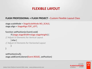 Flexible LayoutFlash Professional + Flash Project - Custom Flexible Layout Classstage.scaleMode = StageScaleMode.NO_SCALE;stage.align = StageAlign.TOP_LEFT;function setPosition(e:Event):void{	if (stage.stageWidth < stage.stageHeight) {// Adjust UI Elements for Vertical Layout	} else {// Adjust UI Elements for Horizontal Layout	}}setPosition(null);stage.addEventListener(Event.RESIZE, setPosition)