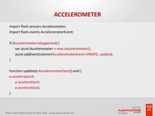 Accelerometerimport flash.sensors.Accelerometer;import flash.events.AccelerometerEvent;If (Accelerometer.isSupported) {	var accel:Accelerometer = new Accelerometer();	accel.addEventListener(AccelerometerEvent.UPDATE, update);}function update(e:AccelerometerEvent):void {e.accelerationX;	e.accelerationY;	e.accelerationZ;}