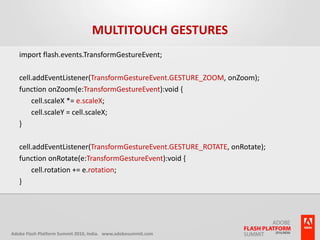 Multitouch Gesturesimport flash.events.TransformGestureEvent;cell.addEventListener(TransformGestureEvent.GESTURE_ZOOM, onZoom);function onZoom(e:TransformGestureEvent):void {	cell.scaleX *= e.scaleX;	cell.scaleY = cell.scaleX;}cell.addEventListener(TransformGestureEvent.GESTURE_ROTATE, onRotate);function onRotate(e:TransformGestureEvent):void {	cell.rotation += e.rotation;}