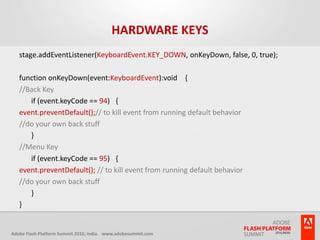 Hardware Keysstage.addEventListener(KeyboardEvent.KEY_DOWN, onKeyDown, false, 0, true); function onKeyDown(event:KeyboardEvent):void   {//Back Key 	if (event.keyCode == 94)  { event.preventDefault();// to kill event from running default behavior  //do your own back stuff 	}//Menu Key	if (event.keyCode == 95)  { event.preventDefault(); // to kill event from running default behavior  //do your own back stuff 	} }