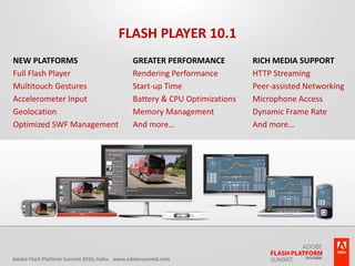 Flash Player 10.1New PlatformsFull Flash PlayerMultitouch GesturesAccelerometer InputGeolocationOptimized SWF ManagementGreater PerformanceRendering PerformanceStart-up TimeBattery & CPU OptimizationsMemory ManagementAnd more…Rich Media SupportHTTP StreamingPeer-assisted NetworkingMicrophone AccessDynamic Frame RateAnd more…