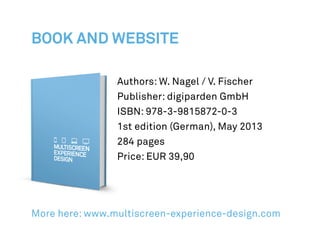Authors: W. Nagel / V. Fischer
Publisher: digiparden GmbH
ISBN: 978-3-9815872-0-3
1st edition (German), May 2013
284 pages
Price: EUR 39,90
More here: www.multiscreen-experience-design.com
Book and website
 