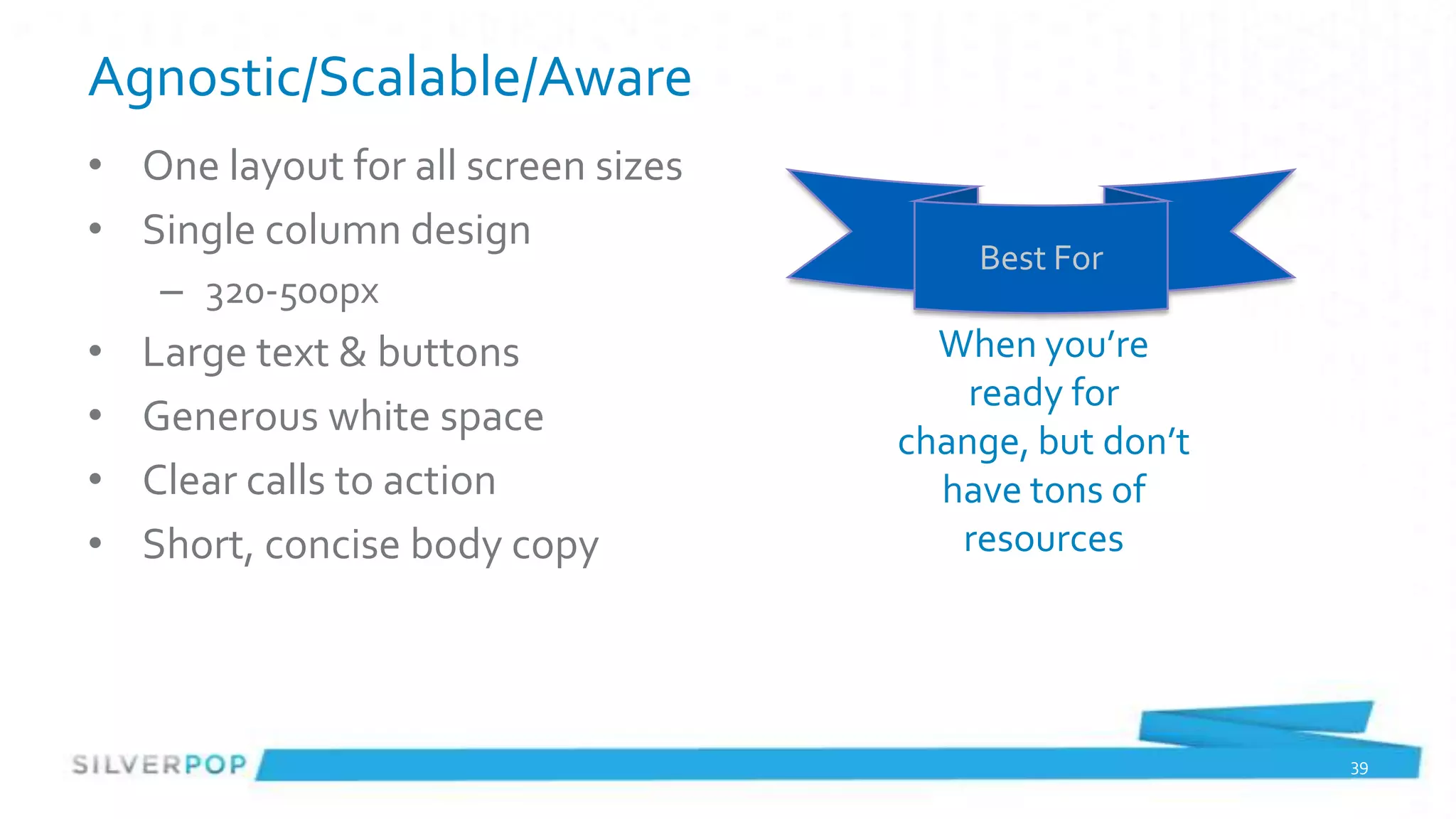 Agnostic/Scalable/Aware
• One layout for all screen sizes
• Single column design
                                        Best For
    – 320-500px
•   Large text & buttons              When you’re
                                        ready for
•   Generous white space
                                    change, but don’t
•   Clear calls to action             have tons of
•   Short, concise body copy           resources




                                                        39
 