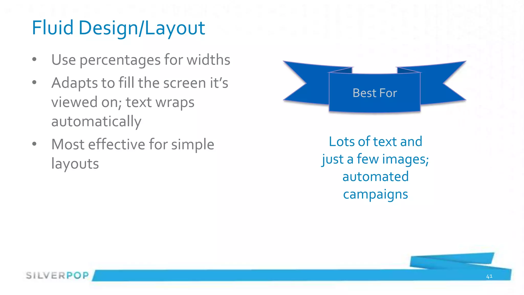 Fluid Design/Layout
• Use percentages for widths
• Adapts to fill the screen it’s
                                        Best For
  viewed on; text wraps
  automatically
• Most effective for simple         Lots of text and
  layouts                          just a few images;
                                       automated
                                       campaigns




                                                        41
 