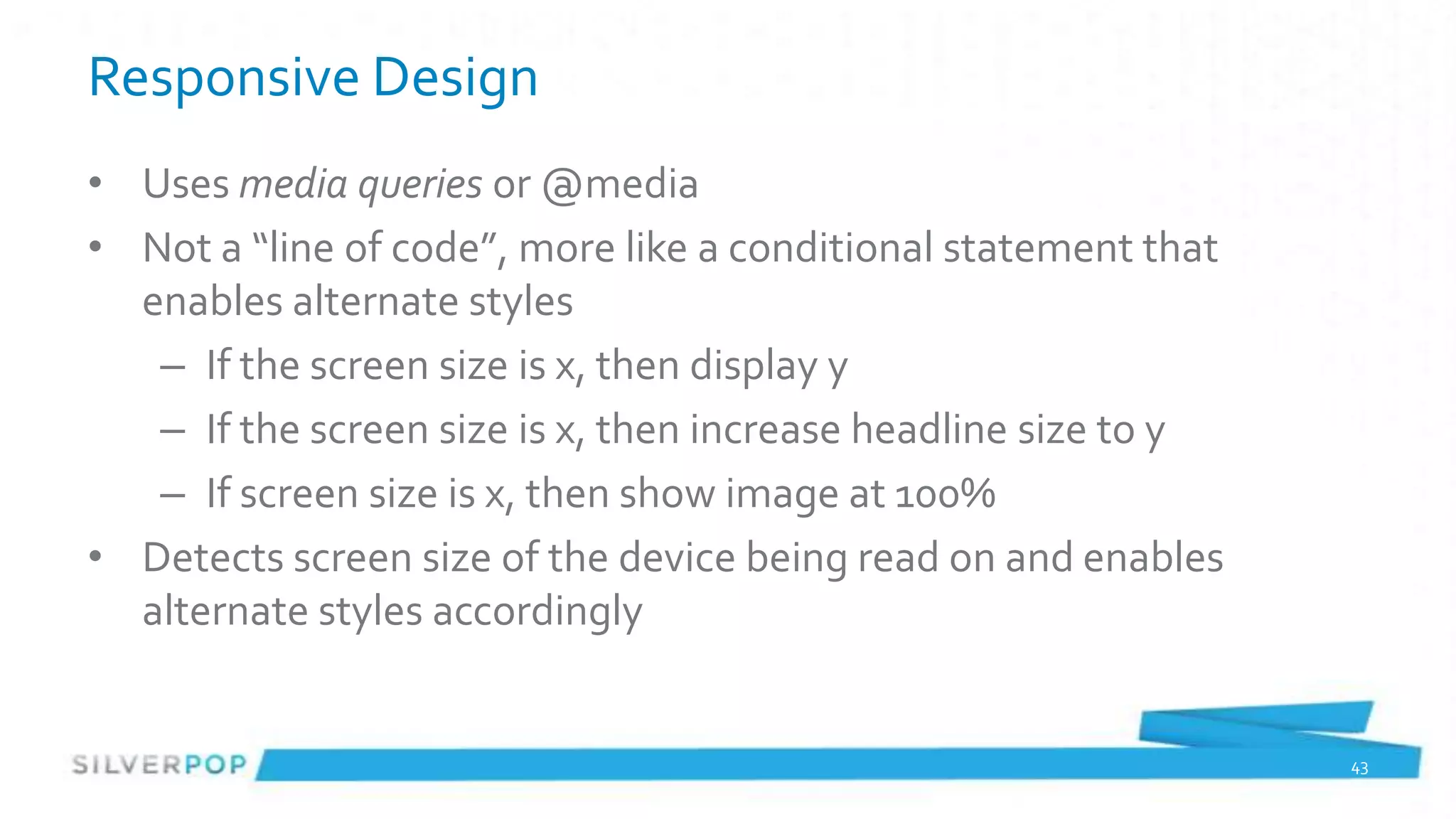 Responsive Design
• Uses media queries or @media
• Not a “line of code”, more like a conditional statement that
  enables alternate styles
   – If the screen size is x, then display y
   – If the screen size is x, then increase headline size to y
   – If screen size is x, then show image at 100%
• Detects screen size of the device being read on and enables
  alternate styles accordingly


                                                                 43
 