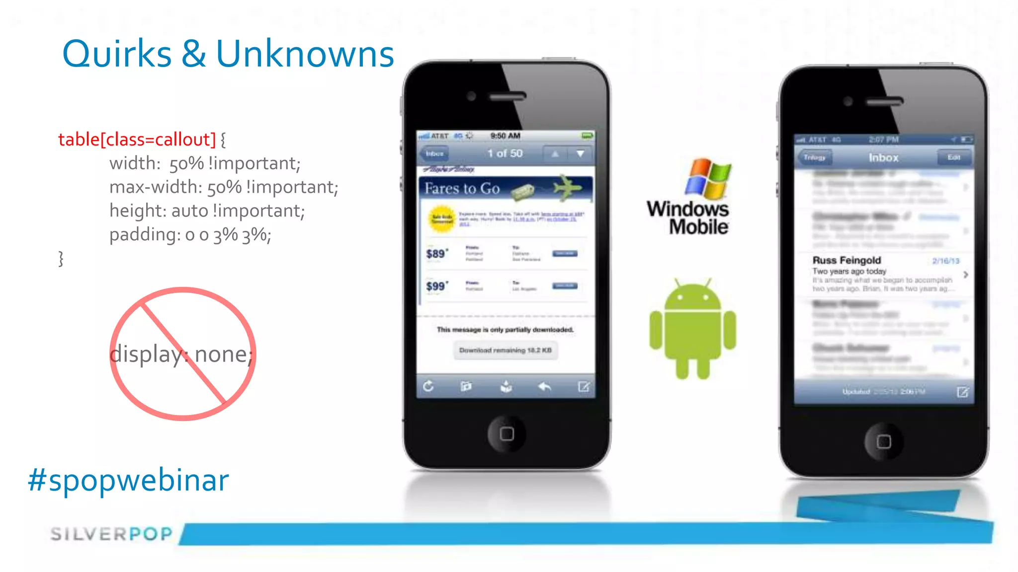 Quirks & Unknowns
 table[class=callout] {
       width: 50% !important;
       max-width: 50% !important;
       height: auto !important;
       padding: 0 0 3% 3%;
 }



      display: none;




#spopwebinar
 
