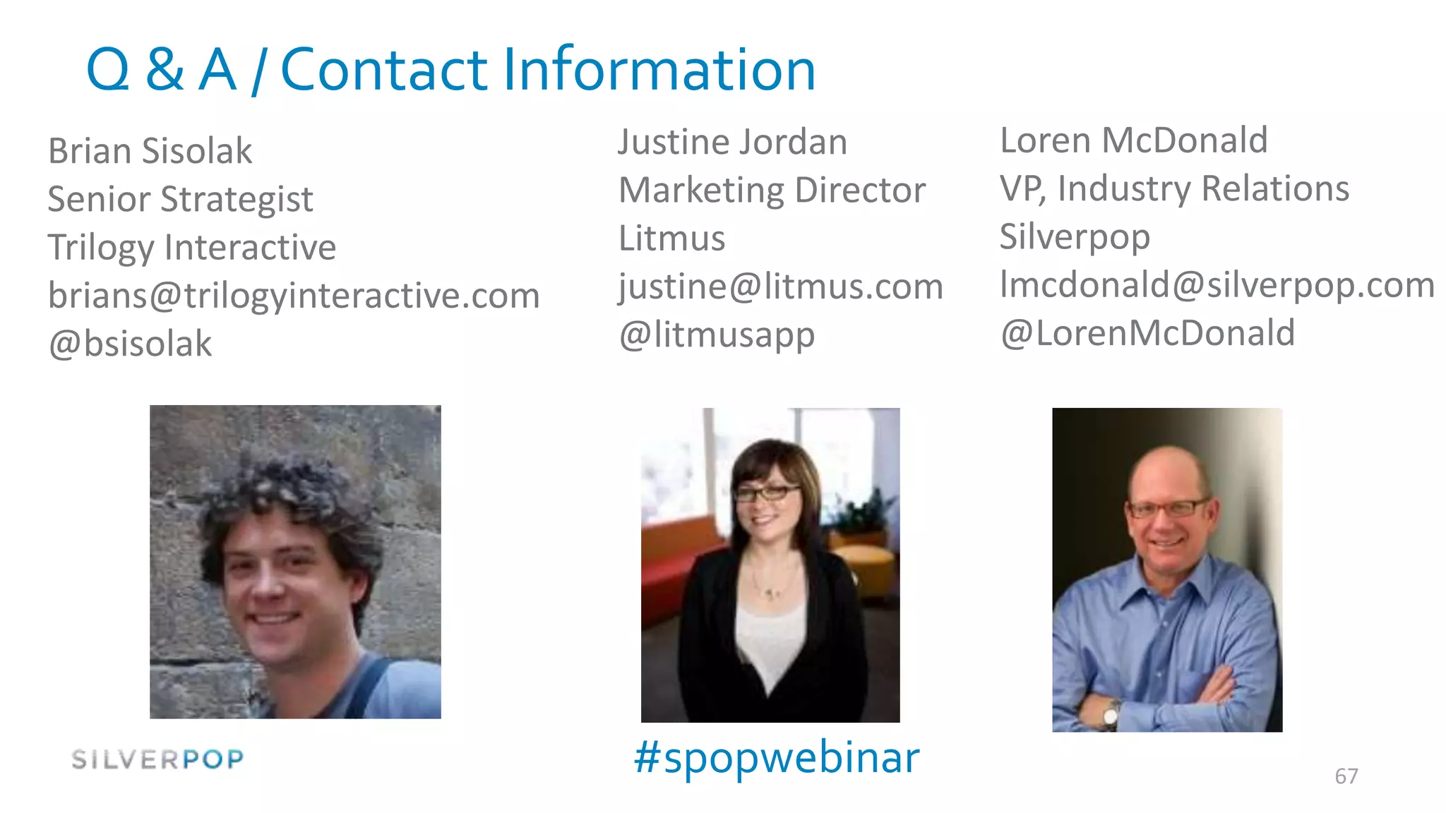 Q & A / Contact Information
Brian Sisolak                   Justine Jordan       Loren McDonald
Senior Strategist               Marketing Director   VP, Industry Relations
Trilogy Interactive             Litmus               Silverpop
brians@trilogyinteractive.com   justine@litmus.com   lmcdonald@silverpop.com
@bsisolak                       @litmusapp           @LorenMcDonald




                                #spopwebinar                          67
 