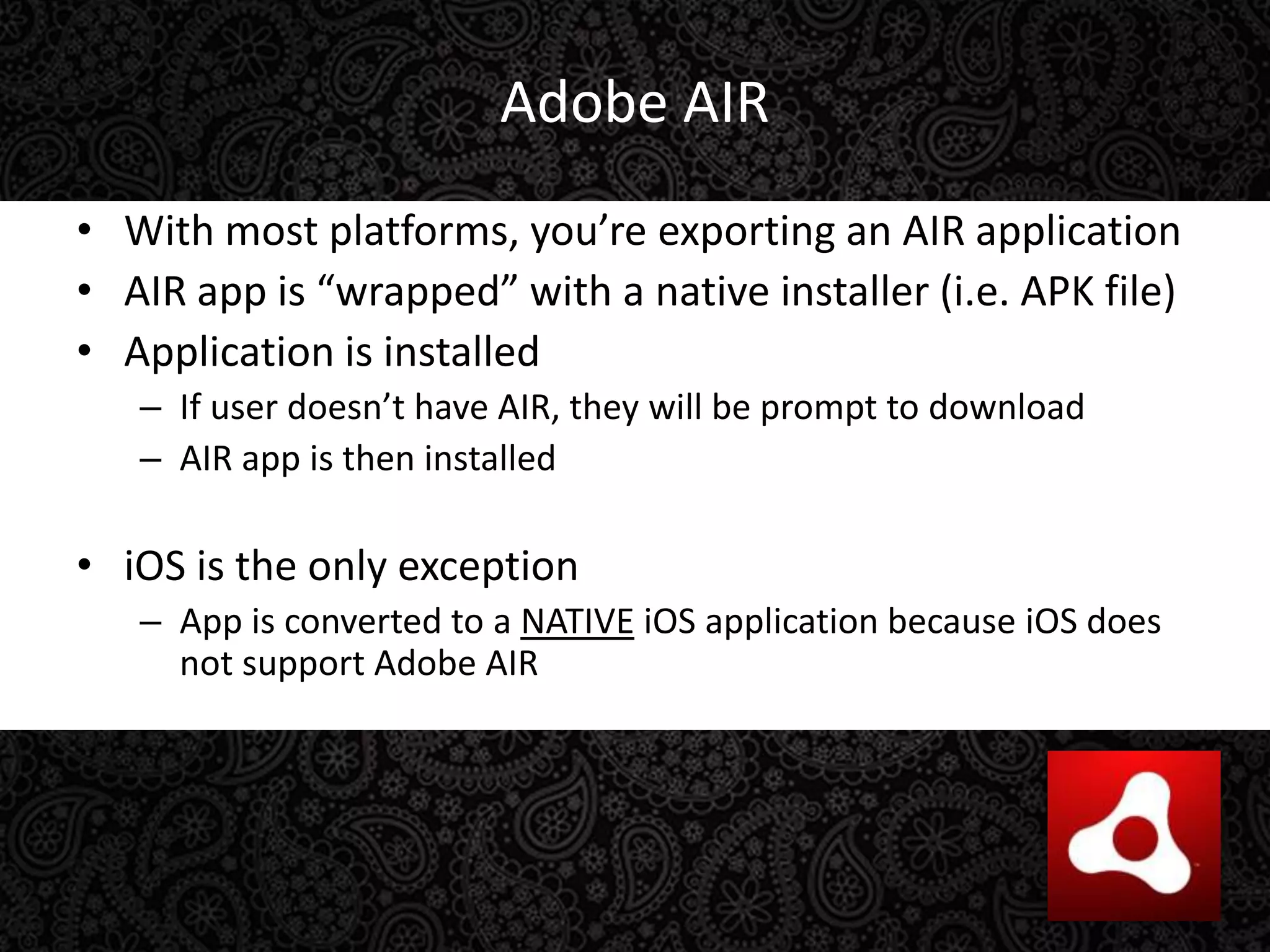 Adobe AIRWith most platforms, you’re exporting an AIR applicationAIR app is “wrapped” with a native installer (i.e. APK file)Application is installedIf user doesn’t have AIR, they will be prompt to downloadAIR app is then installediOS is the only exceptionApp is converted to a NATIVEiOS application because iOS does not support Adobe AIR