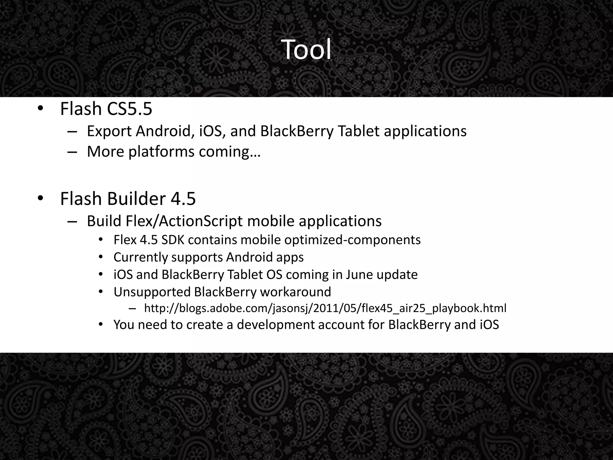 ToolFlash CS5.5Export Android, iOS, and BlackBerry Tablet applicationsMore platforms coming…Flash Builder 4.5Build Flex/ActionScript mobile applicationsFlex 4.5 SDK contains mobile optimized-componentsCurrently supports Android appsiOS and BlackBerry Tablet OS coming in June updateUnsupported BlackBerry workaroundhttp://blogs.adobe.com/jasonsj/2011/05/flex45_air25_playbook.htmlYou need to create a development account for BlackBerry and iOS