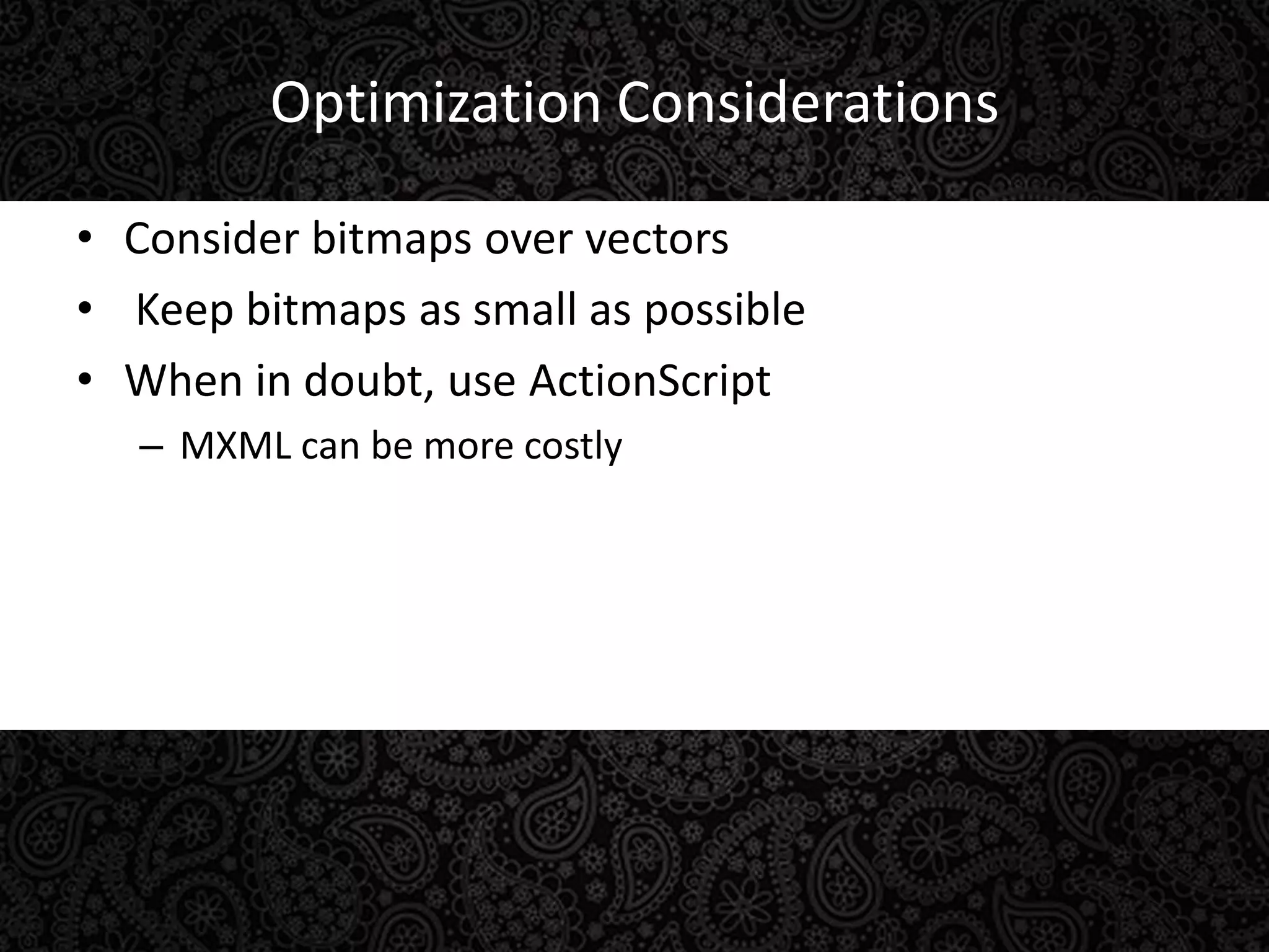 Optimization ConsiderationsConsider bitmaps over vectors Keep bitmaps as small as possibleWhen in doubt, use ActionScriptMXML can be more costly