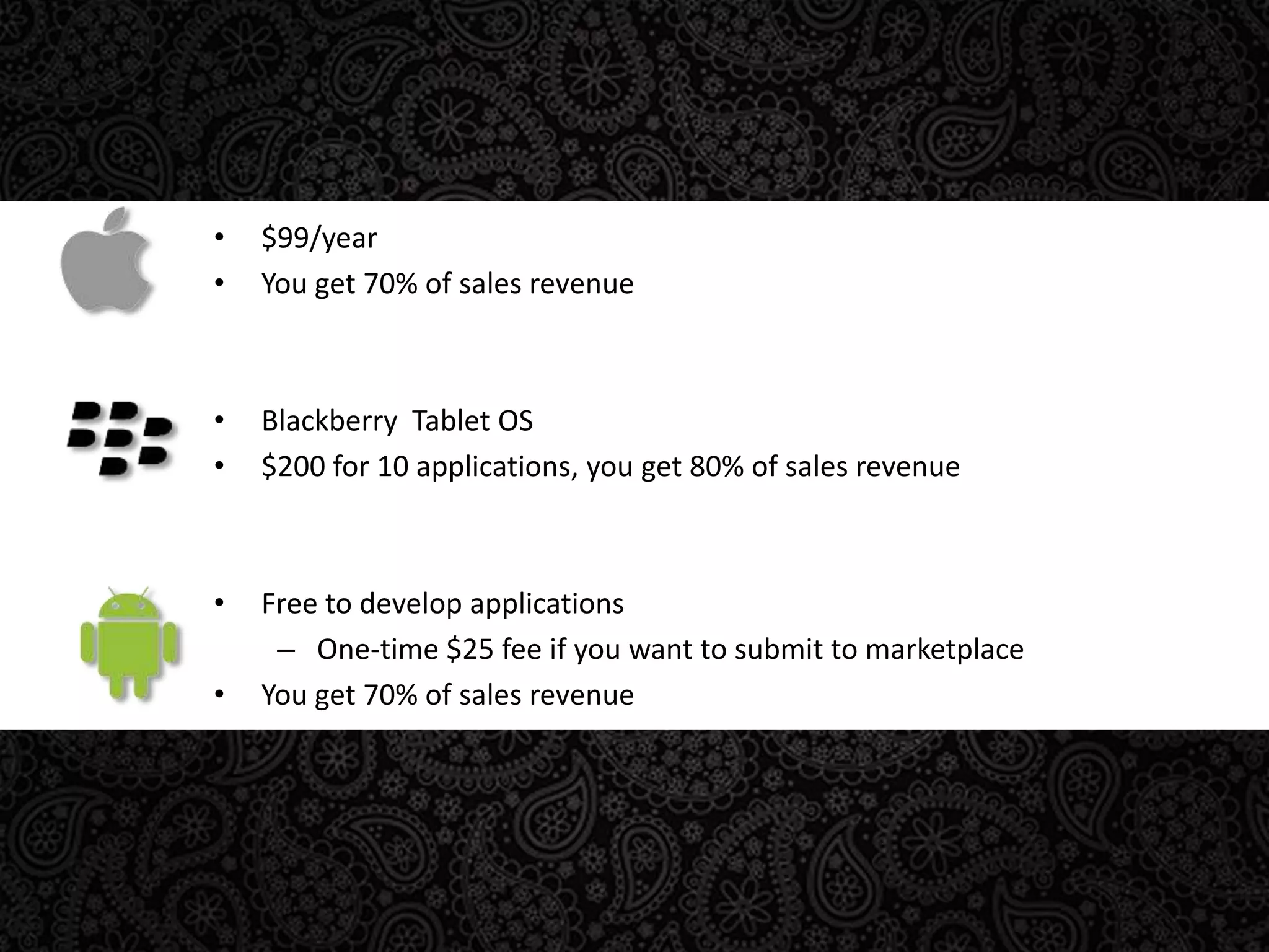 $99/yearYou get 70% of sales revenueBlackberry  Tablet OS$200 for 10 applications, you get 80% of sales revenueFree to develop applicationsOne-time $25 fee if you want to submit to marketplaceYou get 70% of sales revenue