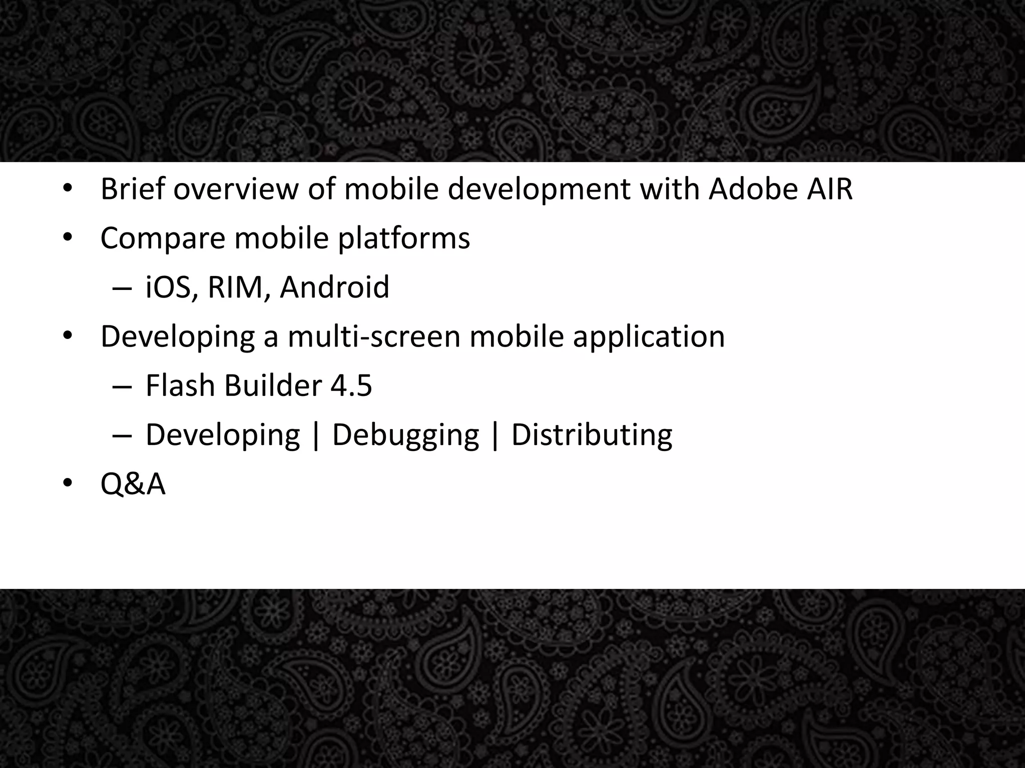 Brief overview of mobile development with Adobe AIRCompare mobile platformsiOS, RIM, AndroidDeveloping a multi-screen mobile applicationFlash Builder 4.5Developing | Debugging | DistributingQ&A