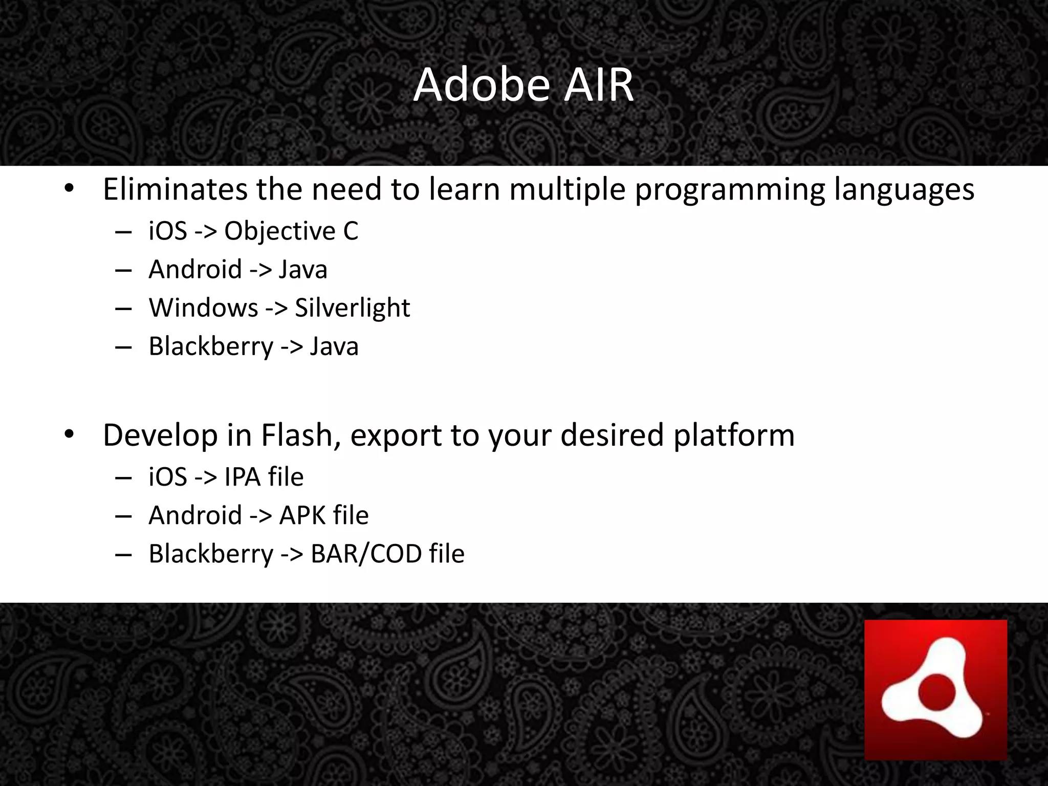 Adobe AIREliminates the need to learn multiple programming languagesiOS -> Objective CAndroid -> JavaWindows -> SilverlightBlackberry -> JavaDevelop in Flash, export to your desired platformiOS -> IPA fileAndroid -> APK fileBlackberry -> BAR/COD file