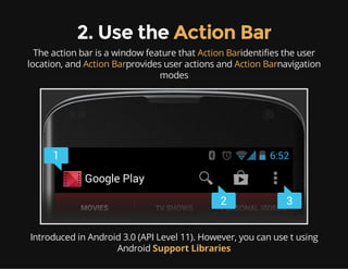 2. Use the Action Bar
The action bar is a window feature that Action Baridentifies the user
location, and Action Barprovides user actions and Action Barnavigation
modes

Introduced in Android 3.0 (API Level 11). However, you can use t using
Android Support Libraries

 