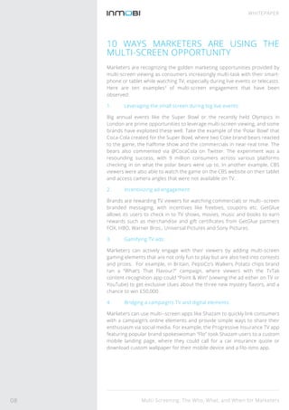 Multi-Screening: The Who, What, and When for Marketers
WHITEPAPER
10 WAYS MARKETERS ARE USING THE
MULTI-SCREEN OPPORTUNITY
Marketers are recognizing the golden marketing opportunities provided by
multi-screen viewing as consumers increasingly multi-task with their smart-
phone or tablet while watching TV, especially during live events or telecasts.
Here are ten examples3
of multi-screen engagement that have been
observed:
1. Leveraging the small screen during big live events:
Big annual events like the Super Bowl or the recently held Olympics in
London are prime opportunities to leverage multi-screen viewing, and some
brands have exploited these well. Take the example of the ‘Polar Bowl’ that
Coca-Cola created for the Super Bowl, where two Coke brand bears reacted
to the game, the halftime show and the commercials in near-real time. The
bears also commented via @CocaCola on Twitter. The experiment was a
resounding success, with 9 million consumers across various platforms
checking in on what the polar bears were up to. In another example, CBS
viewers were also able to watch the game on the CBS website on their tablet
and access camera angles that were not available on TV.
2. Incentivizing ad engagement:
Brands are rewarding TV viewers for watching commercials or multi--screen
branded messaging, with incentives like freebies, coupons etc. GetGlue
allows its users to check in to TV shows, movies, music and books to earn
rewards such as merchandise and gift certiﬁcates from GetGlue partners
FOX, HBO, Warner Bros., Universal Pictures and Sony Pictures.
3. Gamifying TV ads:
Marketers can actively engage with their viewers by adding multi-screen
gaming elements that are not only fun to play but are also tied into contests
and prizes. For example, in Britain, PepsiCo’s Walkers Potato chips brand
ran a “What’s That Flavour?” campaign, where viewers with the TvTak
content-recognition app could “Point & Win” (viewing the ad either on TV or
YouTube) to get exclusive clues about the three new mystery ﬂavors, and a
chance to win £50,000 .
4. Bridging a campaign’s TV and digital elements:
Marketers can use multi--screen apps like Shazam to quickly link consumers
with a campaign’s online elements and provide simple ways to share their
enthusiasm via social media. For example, the Progressive Insurance TV app
featuring popular brand spokeswoman “Flo” took Shazam users to a custom
mobile landing page, where they could call for a car insurance quote or
download custom wallpaper for their mobile device and a Flo-isms app.
08
 