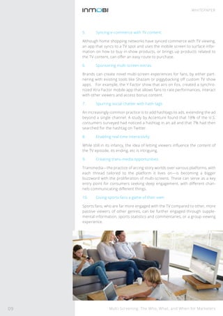 Multi-Screening: The Who, What, and When for Marketers
WHITEPAPER
5. Syncing e-commerce with TV content:
Although home shopping networks have synced commerce with TV viewing,
an app that syncs to a TV spot and uses the mobile screen to surface infor-
mation on how to buy in-show products, or brings up products related to
the TV content, can oﬀer an easy route to purchase.
6. Sponsoring multi-screen extras:
Brands can create novel multi-screen experiences for fans, by either part-
nering with existing tools like Shazam or piggybacking oﬀ custom TV show
apps. For example, the Y Factor show that airs on Fox, created a synchro-
nized Xtra Factor mobile app that allows fans to rate performances, interact
with other viewers and access bonus content.
7. Spurring social chatter with hash tags:
An increasingly common practice is to add hashtags to ads, extending the ad
beyond a single channel. A study by Accenture found that 18% of the U.S.
consumers surveyed had noticed a hashtag in an ad and that 7% had then
searched for the hashtag on Twitter.
8. Enabling real-time interactivity:
While still in its infancy, the idea of letting viewers inﬂuence the content of
the TV episode, its ending, etc is intriguing.
9. Creating trans-media opportunities:
Transmedia—the practice of arcing story worlds over various platforms, with
each thread tailored to the platform it lives on—is becoming a bigger
buzzword with the proliferation of multi-screens. These can serve as a key
entry point for consumers seeking deep engagement, with diﬀerent chan-
nels communicating diﬀerent things.
10. Giving sports fans a game of their own:
Sports fans, who are far more engaged with the TV compared to other, more
passive viewers of other genres, can be further engaged through supple-
mental information, sports statistics and commentaries, or a group viewing
experience.
09
 