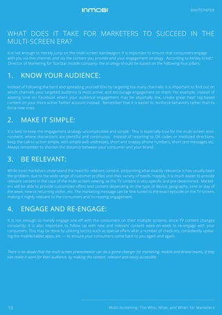 WHAT DOES IT TAKE FOR MARKETERS TO SUCCEED IN THE
MULTI-SCREEN ERA?
It is not enough to merely jump on the multi-screen bandwagon; it is important to ensure that consumers engage
with you via this channel, and via the content you provide and your engagement strategy. According to Ashley Eckel,4
Director of Marketing for StarStar mobile company, the strategy should be based on the following four pillars:
1. KNOW YOUR AUDIENCE:
Instead of following the herd and spreading yourself thin by targeting too many channels, it is important to ﬁnd out on
which channels your targeted audience is most active, and encourage engagement on them. For example, instead of
wasting time on Facebook where your audience engagement may be abysmally low, create great hash tag-based
content on your more active Twitter account instead. Remember that it is easier to reinforce behaviors rather than to
force new ones.
2. MAKE IT SIMPLE:
It is best to keep the engagement strategy uncomplicated and simple. This is especially true for the multi-screen envi-
ronment, where distractions are plentiful and continuous. Instead of resorting to QR codes or involuted directions,
keep the call-to-action simple, with simple web addresses, short and snappy phone numbers, short text messages etc.
Always remember to shorten the distance between your consumer and your brand.
3. BE RELEVANT:
While most marketers understand the need for relevant content, pinpointing what exactly relevance is has usually been
the problem, due to the wide range of customer proﬁles and their variety of needs. Happily, it is much easier to provide
relevant content in the case of the multi-screen viewing, as the TV content is very speciﬁc and pre-determined. Market-
ers will be able to provide customized oﬀers and content depending on the type of device, geography, time or day of
the week, new vs returning visitor, etc. The marketing message can be ﬁne-tuned to the exact episode on the TV screen,
making it highly relevant to the consumers and increasing engagement.
4. ENGAGE AND RE-ENGAGE:
It is not enough to merely engage one-oﬀ with the consumers on their multiple screens; since TV content changes
constantly, it is also important to follow up with new and relevant content week-on-week to re-engage with your
consumers. This may be done by utilizing tactics such as special oﬀers after a number of check-ins, consistently updat-
ing the mobile/tablet apps, etc — to ensure your consumers come back to you again and again.
There is no doubt that the multi-screen phenomenon can be a game-changer for marketing, mobile and brand teams, if they
can make it work for their audience, by making the content relevant and easily accessible.
Multi-Screening: The Who, What, and When for Marketers
WHITEPAPER
10
 