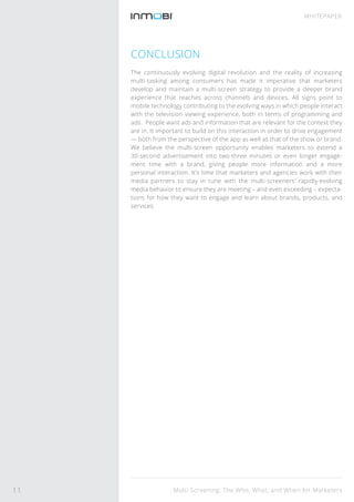 CONCLUSION
The continuously evolving digital revolution and the reality of increasing
multi-tasking among consumers has made it imperative that marketers
develop and maintain a multi-screen strategy to provide a deeper brand
experience that reaches across channels and devices. All signs point to
mobile technology contributing to the evolving ways in which people interact
with the television viewing experience, both in terms of programming and
ads. People want ads and information that are relevant for the context they
are in. It important to build on this interaction in order to drive engagement
— both from the perspective of the app as well as that of the show or brand.
We believe the multi-screen opportunity enables marketers to extend a
30-second advertisement into two-three minutes or even longer engage-
ment time with a brand, giving people more information and a more
personal interaction. It’s time that marketers and agencies work with their
media partners to stay in tune with the multi-screeners’ rapidly-evolving
media behavior to ensure they are meeting – and even exceeding – expecta-
tions for how they want to engage and learn about brands, products, and
services.
Multi-Screening: The Who, What, and When for Marketers
WHITEPAPER
11
 