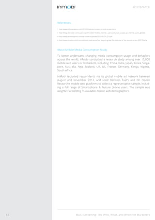 Multi-Screening: The Who, What, and When for Marketers
WHITEPAPER
References
i http://www.infomaniabuzz.com/2013/03/second-screen-or-multi-screen.html
ii http://blogs.forrester.com/susan_huynh/12-0221mobile_internet_ users_will_soon_surpass_pc_internet_users_globally
iii http://www.jwtintelligence.com/wp-content/uploads/2012/05 /TV_5-8.pdf
iv http://www.cmswire.com/cms/customer-experience/four-ways-to-grasp-the-potential-of-the-second-screen-020196.php
About Mobile Media Consumption Study:
To better understand changing media consumption usage and behaviors
across the world, InMobi conducted a research study among over 15,000
mobile web users in 14 markets, including: China, India, Japan, Korea, Singa-
pore, Australia, New Zealand, UK, US, France, Germany, Kenya, Nigeria,
South Africa.
InMobi recruited respondents via its global mobile ad network between
August and November 2012, and used Decision Fuel’s and On Device
Research’s mobile web platforms to collect a representative sample, includ-
ing a full range of Smart-phone & feature phone users. The sample was
weighted according to available mobile web demographics.
13
 