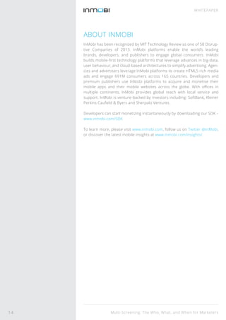 Multi-Screening: The Who, What, and When for Marketers
WHITEPAPER
ABOUT INMOBI
InMobi has been recognized by MIT Technology Review as one of 50 Disrup-
tive Companies of 2013. InMobi platforms enable the world’s leading
brands, developers, and publishers to engage global consumers. InMobi
builds mobile-ﬁrst technology platforms that leverage advances in big-data,
user behaviour, and cloud-based architectures to simplify advertising. Agen-
cies and advertisers leverage InMobi platforms to create HTML5 rich media
ads and engage 691M consumers across 165 countries. Developers and
premium publishers use InMobi platforms to acquire and monetise their
mobile apps and their mobile websites across the globe. With oﬃces in
multiple continents, InMobi provides global reach with local service and
support. InMobi is venture-backed by investors including: SoftBank, Kleiner
Perkins Cauﬁeld & Byers and Sherpalo Ventures.
Developers can start monetizing instantaneously by downloading our SDK –
www.inmobi.com/SDK
To learn more, please visit www.inmobi.com, follow us on Twitter @InMobi,
or discover the latest mobile insights at www.inmobi.com/insights/.
14
 