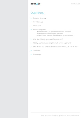 CONTENTS.
Executive Summary
Key Takeaways
Introduction
Reasons for growth
1. Mobile is becoming a hot favorite in the consumers’ media world
2. Increase in multi-screen activity and multi-tasking
3. Growth in mobile advertising and the impact on purchase behaviour
What does Multi-screen mean for marketers?
10 Ways Marketers are using the multi-screen opportunity
What does it take for marketers to succeed in the Multi-screen era?
Conclusion
Appendices
Multi-Screening: The Who, What, and When for Marketers
WHITEPAPER
 