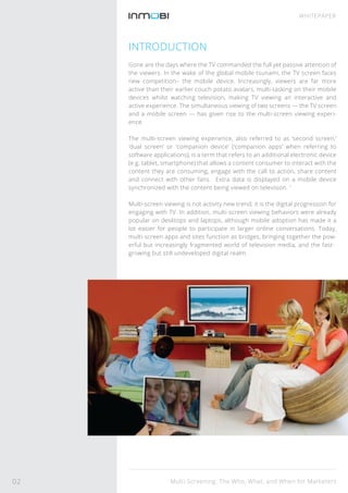 INTRODUCTION
Gone are the days where the TV commanded the full yet passive attention of
the viewers. In the wake of the global mobile tsunami, the TV screen faces
new competition– the mobile device. Increasingly, viewers are far more
active than their earlier couch potato avatars, multi-tasking on their mobile
devices whilst watching television, making TV viewing an interactive and
active experience. The simultaneous viewing of two screens — the TV screen
and a mobile screen — has given rise to the multi-screen viewing experi-
ence.
The multi-screen viewing experience, also referred to as ‘second screen,’
‘dual screen’ or ‘companion device’ (‘companion apps’ when referring to
software applications), is a term that refers to an additional electronic device
(e.g. tablet, smartphone) that allows a content consumer to interact with the
content they are consuming, engage with the call to action, share content
and connect with other fans. Extra data is displayed on a mobile device
synchronized with the content being viewed on television. 1
Multi-screen viewing is not activity new trend; it is the digital progression for
engaging with TV. In addition, multi-screen viewing behaviors were already
popular on desktops and laptops, although mobile adoption has made it a
lot easier for people to participate in larger online conversations. Today,
multi-screen apps and sites function as bridges, bringing together the pow-
erful but increasingly fragmented world of television media, and the fast-
growing but still undeveloped digital realm.
Multi-Screening: The Who, What, and When for Marketers
WHITEPAPER
02
 