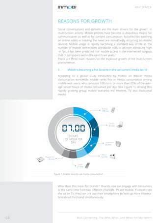 Multi-Screening: The Who, What, and When for Marketers
WHITEPAPER
REASONS FOR GROWTH
Social conversations and content are the main drivers for the growth in
multi-screen activity. Mobile phones have become a ubiquitous means for
communication as well as for content consumption. Activities like watching
an online video or reading the news are increasingly occurring on mobile
devices. Mobile usage is rapidly becoming a standard way of life as the
number of mobile connections worldwide rises to an ever-increasing high
-in fact, it has been predicted that mobile access to the Internet will surpass
that of computers within the next three years.2
There are three main reasons for the explosive growth of the multi-screen
phenomenon:
1. Mobile is becoming a hot favorite in the consumers’ media world
According to a global study conducted by InMobi on mobile media
consumption worldwide, mobile ranks ﬁrst in media consumption among
mobile web users, who consume 108 mins, or more than 25%, of the aver-
age seven hours of media consumed per day (see Figure 1). Among this
rapidly growing group mobile outranks the Internet, TV and traditional
media.
What does this mean for brands? Brands now can engage with consumers
at the same time from two diﬀerent channels: TV and mobile. If viewers see
the ad on TV, they can use use their smartphone to look up more informa-
tion about the brand simultaneously.
Figure 1: Mobile devices rule media consumption
Magazines
35 min
Radio
52 min
Tablet
37 min
Online
93 min
Mobile
108 min
Television
92 min
HOURS
OF MEDIA PER
DAY
03
 