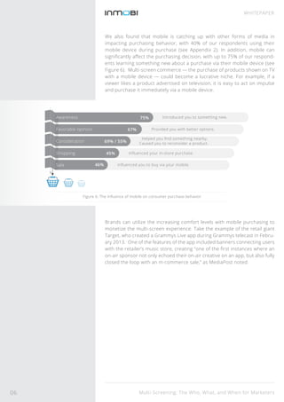 Multi-Screening: The Who, What, and When for Marketers
WHITEPAPER
We also found that mobile is catching up with other forms of media in
impacting purchasing behavior, with 40% of our respondents using their
mobile device during purchase (see Appendix 2). In addition, mobile can
signiﬁcantly aﬀect the purchasing decision, with up to 75% of our respond-
ents learning something new about a purchase via their mobile device (see
Figure 6). Multi-screen commerce — the purchase of products shown on TV
with a mobile device — could become a lucrative niche. For example, if a
viewer likes a product advertised on television, it is easy to act on impulse
and purchase it immediately via a mobile device.
Brands can utilize the increasing comfort levels with mobile purchasing to
monetize the multi-screen experience. Take the example of the retail giant
Target, who created a Grammys Live app during Grammys telecast in Febru-
ary 2013. One of the features of the app included banners connecting users
with the retailer’s music store, creating “one of the ﬁrst instances where an
on-air sponsor not only echoed their on-air creative on an app, but also fully
closed the loop with an m-commerce sale,” as MediaPost noted.
Figure 6: The inﬂuence of mobile on consumer purchase behavior
75%
67%
45%
46%
69% / 55%
Introduced you to something new.
Provided you with better options.
Helped you ﬁnd something nearby.
Caused you to reconsider a product.
Inﬂuenced your in-store purchase.
Inﬂuenced you to buy via your mobile.
Awareness
Favorable opinion
Consideration
Shopping
Sale
06
 