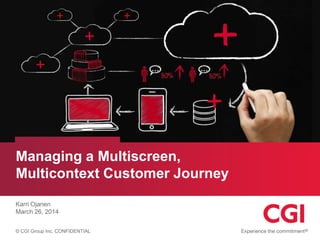 © CGI Group Inc. CONFIDENTIAL
Managing a Multiscreen,
Multicontext Customer Journey
Karri Ojanen
March 26, 2014
 