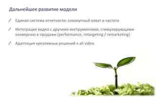 Дальнейшее развитие модели
∕ Единая система отчетности: совокупный охват и частота
∕ Интеграция видео с другими инструментами, стимулирующими
конверсию в продажи (performance, retargeting / remarketing)
∕ Адаптация креативных решений к all video
 