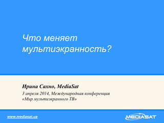 Ирина Сахно, MediaSat
3 апреля 2014, Международная конференция
«Мир мультиэкранного ТВ»
Что меняет
мультиэкранность?
www.mediasat.ua
 