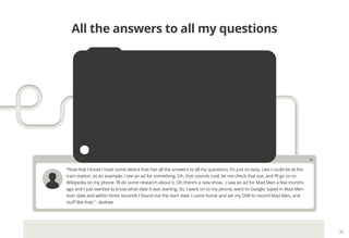 36
“Now that I know I have some device that has all the answers to all my questions, it’s just so easy. Like I could be at the
train station, as an example; I see an ad for something. Oh, that sounds cool, let me check that out, and I’ll go on to
Wikipedia on my phone. I’ll do some research about it. Oh there’s a new show. I saw an ad for Mad Men a few months
ago and I just wanted to know what date it was starting. So, I went on to my phone, went to Google, typed in Mad Men
start date and within three seconds I found out the start date. I came home and set my DVR to record Mad Men, and
stuff like that.” - Andrew
All the answers to all my questions
 