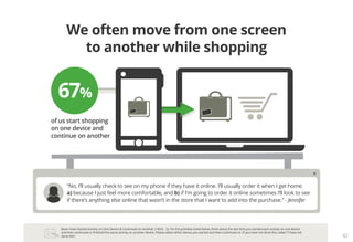 Base: Have Started Activity on One Device & Continued on Another (1455). Q. For the activities listed below, think about the last time you started each activity on one device
and then continued or finished the same activity on another device. Please select which device you started and then continued on. If you have not done this, select “I have not
done this”. 42
We often move from one screen
to another while shopping
of us start shopping
on one device and
continue on another
67%
“No, I’ll usually check to see on my phone if they have it online. I’ll usually order it when I get home.
a) because I just feel more comfortable, and b) if I’m going to order it online sometimes I’ll look to see
if there’s anything else online that wasn’t in the store that I want to add into the purchase.” - Jennifer
 