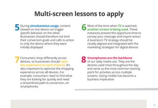 45
Multi-screen lessons to apply
65
87
During simultaneous usage, content
viewed on one device can trigger
specific behavior on the other.
Businesses should therefore not limit
their conversion goals and calls to action
to only the device where they were
initially displayed
Most of the time when TV is watched,
another screen is being used. These
instances present the opportune time to
convey your message and inspire action.
A business’s TV strategy should be
closely aligned and integrated with the
marketing strategies for digital devices
Consumers shop differently across
devices, so businesses should tailor
the experience to each channel. It’s
also important to optimize the shopping
experience across all devices. For
example, consumers need to find what
they are looking for quickly and need
a streamlined path to conversion, on
smartphones
Smartphones are the backbone
of our daily media use. They are the
devices used most throughout the day
and serve as the most common starting
point for activities across multiple
screens. Going mobile has become a
business imperative
 