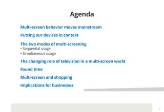 Agenda
Multi-screen behavior moves mainstream
Putting our devices in context
The two modes of multi-screening
•	Sequential usage
•	Simultaneous usage
The changing role of television in a multi-screen world
Found time
Multi-screen and shopping
Implications for businesses
6
 