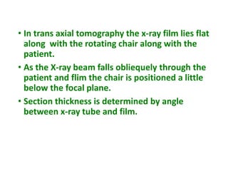 • In trans axial tomography the x-ray film lies flat
along with the rotating chair along with the
patient.
• As the X-ray beam falls obliequely through the
patient and flim the chair is positioned a little
below the focal plane.
• Section thickness is determined by angle
between x-ray tube and film.
 