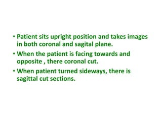 • Patient sits upright position and takes images
in both coronal and sagital plane.
• When the patient is facing towards and
opposite , there coronal cut.
• When patient turned sideways, there is
sagittal cut sections.
 