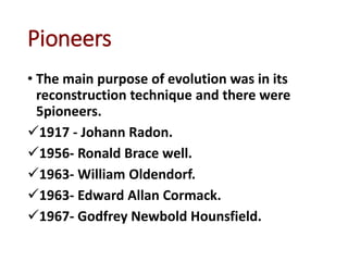 Pioneers
• The main purpose of evolution was in its
reconstruction technique and there were
5pioneers.
1917 - Johann Radon.
1956- Ronald Brace well.
1963- William Oldendorf.
1963- Edward Allan Cormack.
1967- Godfrey Newbold Hounsfield.
 