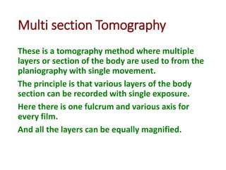 Multi section Tomography
These is a tomography method where multiple
layers or section of the body are used to from the
planiography with single movement.
The principle is that various layers of the body
section can be recorded with single exposure.
Here there is one fulcrum and various axis for
every film.
And all the layers can be equally magnified.
 