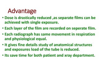 Advantage
• Dose is drastically reduced ,as separate films can be
achieved with single exposure.
• Each layer of the film are recorded on seperate film.
• Each radiograph has same movement in respiration
and physiological equal.
• It gives fine details study of anatomical structures
and exposures load of the tube is reduced.
• Its save time for both patient and xray department.
 
